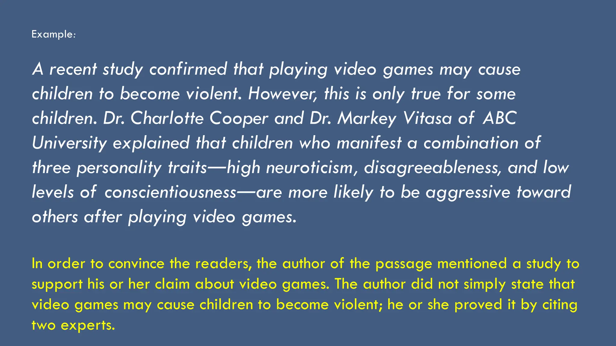Example:
A recent study confirmed that playing video games may cause
children to become violent. However, this is only true for some
children. Dr. Charlotte Cooper and Dr. Markey Vitasa of ABC
University explained that children who manifest a combination of
three personality traits high neuroticism, disagreeableness, and low
―
levels of conscientiousness are more likely to be aggressive toward
―
others after playing video games.
In order to convince the readers, the author of the passage mentioned a study to
support his or her claim about video games. The author did not simply state that
video games may cause children to become violent; he or she proved it by citing
two experts.
 