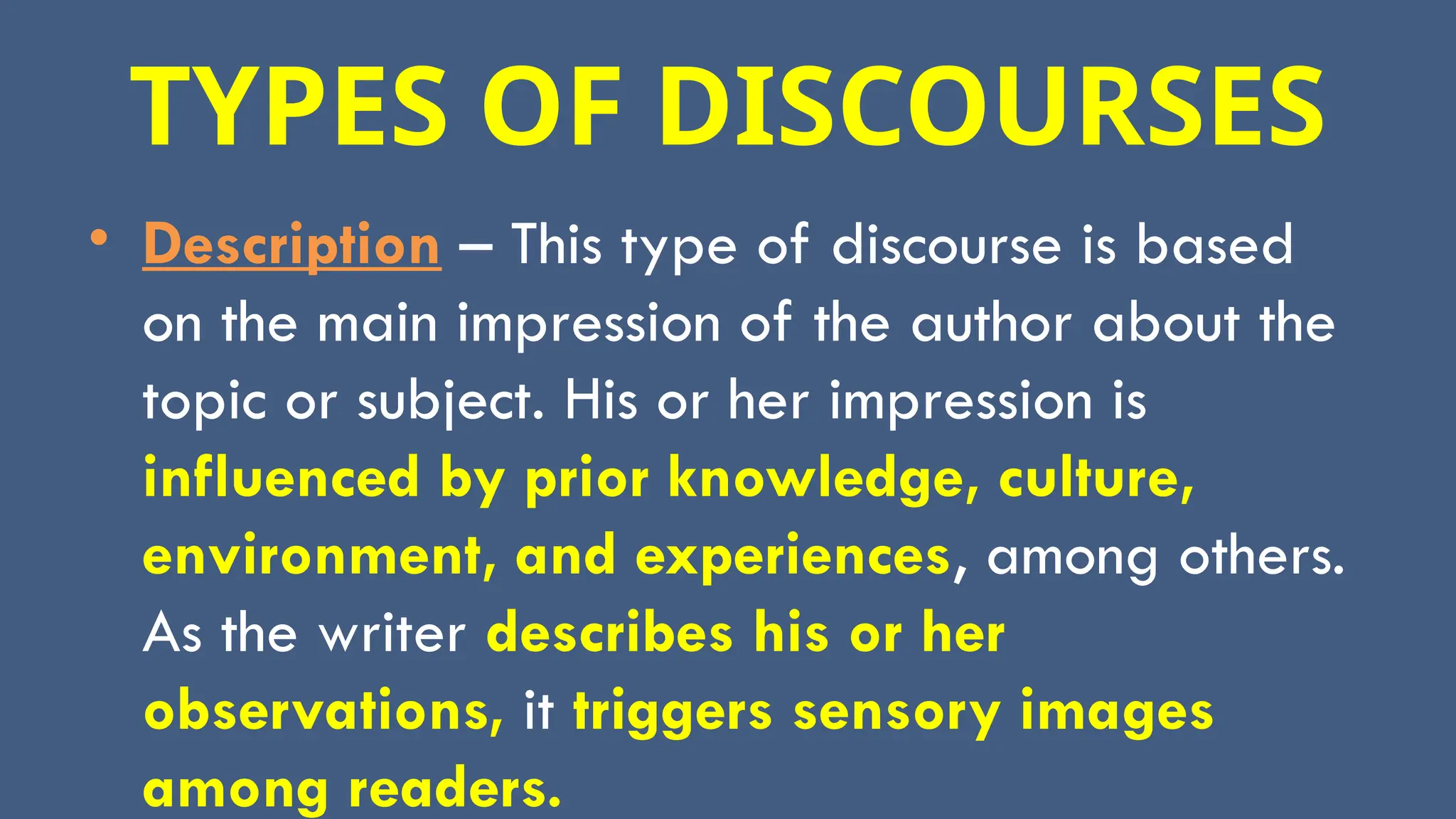 TYPES OF DISCOURSES
• Description – This type of discourse is based
on the main impression of the author about the
topic or subject. His or her impression is
influenced by prior knowledge, culture,
environment, and experiences, among others.
As the writer describes his or her
observations, it triggers sensory images
among readers.
 