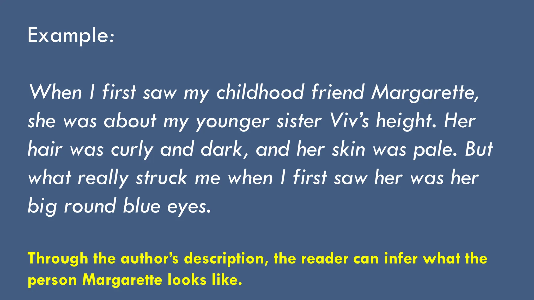 Example:
When I first saw my childhood friend Margarette,
she was about my younger sister Viv’s height. Her
hair was curly and dark, and her skin was pale. But
what really struck me when I first saw her was her
big round blue eyes.
Through the author’s description, the reader can infer what the
person Margarette looks like.
 