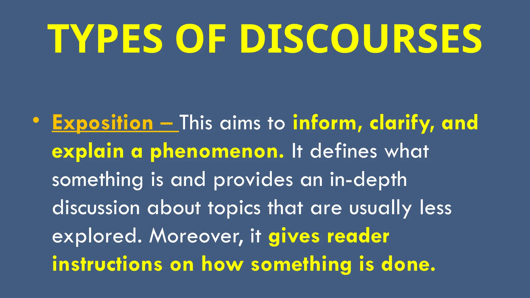 TYPES OF DISCOURSES
• Exposition – This aims to inform, clarify, and
explain a phenomenon. It defines what
something is and provides an in-depth
discussion about topics that are usually less
explored. Moreover, it gives reader
instructions on how something is done.
 