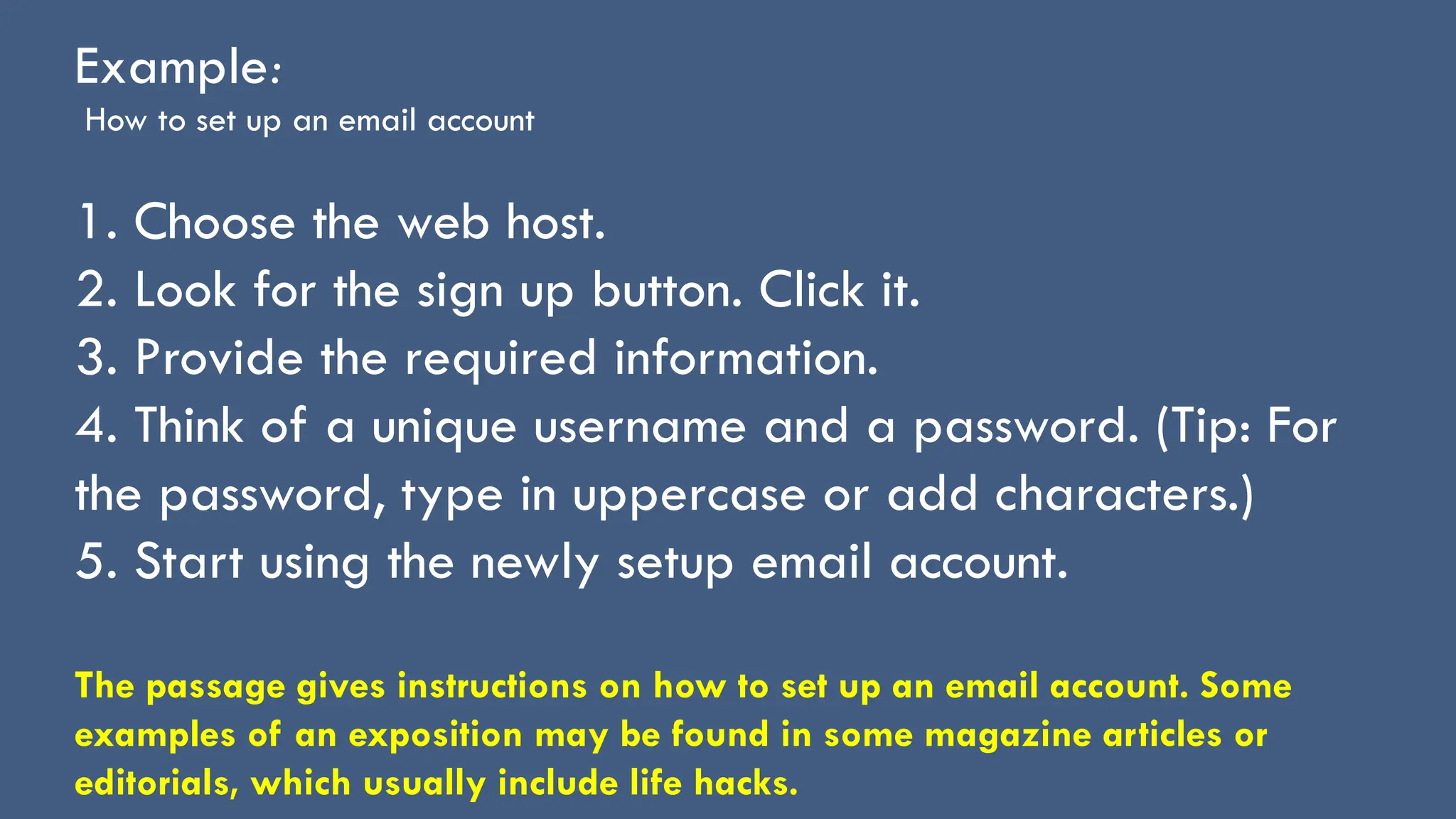 Example:
How to set up an email account
1. Choose the web host.
2. Look for the sign up button. Click it.
3. Provide the required information.
4. Think of a unique username and a password. (Tip: For
the password, type in uppercase or add characters.)
5. Start using the newly setup email account.
The passage gives instructions on how to set up an email account. Some
examples of an exposition may be found in some magazine articles or
editorials, which usually include life hacks.
 
