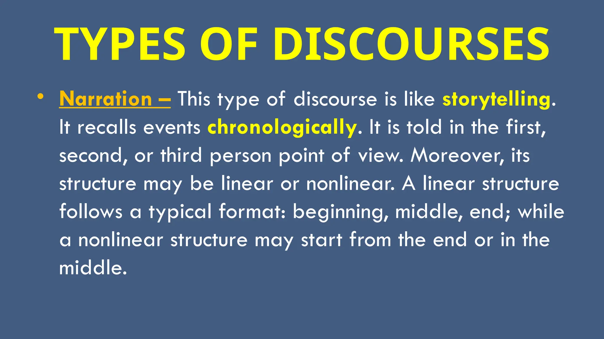 TYPES OF DISCOURSES
• Narration – This type of discourse is like storytelling.
It recalls events chronologically. It is told in the first,
second, or third person point of view. Moreover, its
structure may be linear or nonlinear. A linear structure
follows a typical format: beginning, middle, end; while
a nonlinear structure may start from the end or in the
middle.
 
