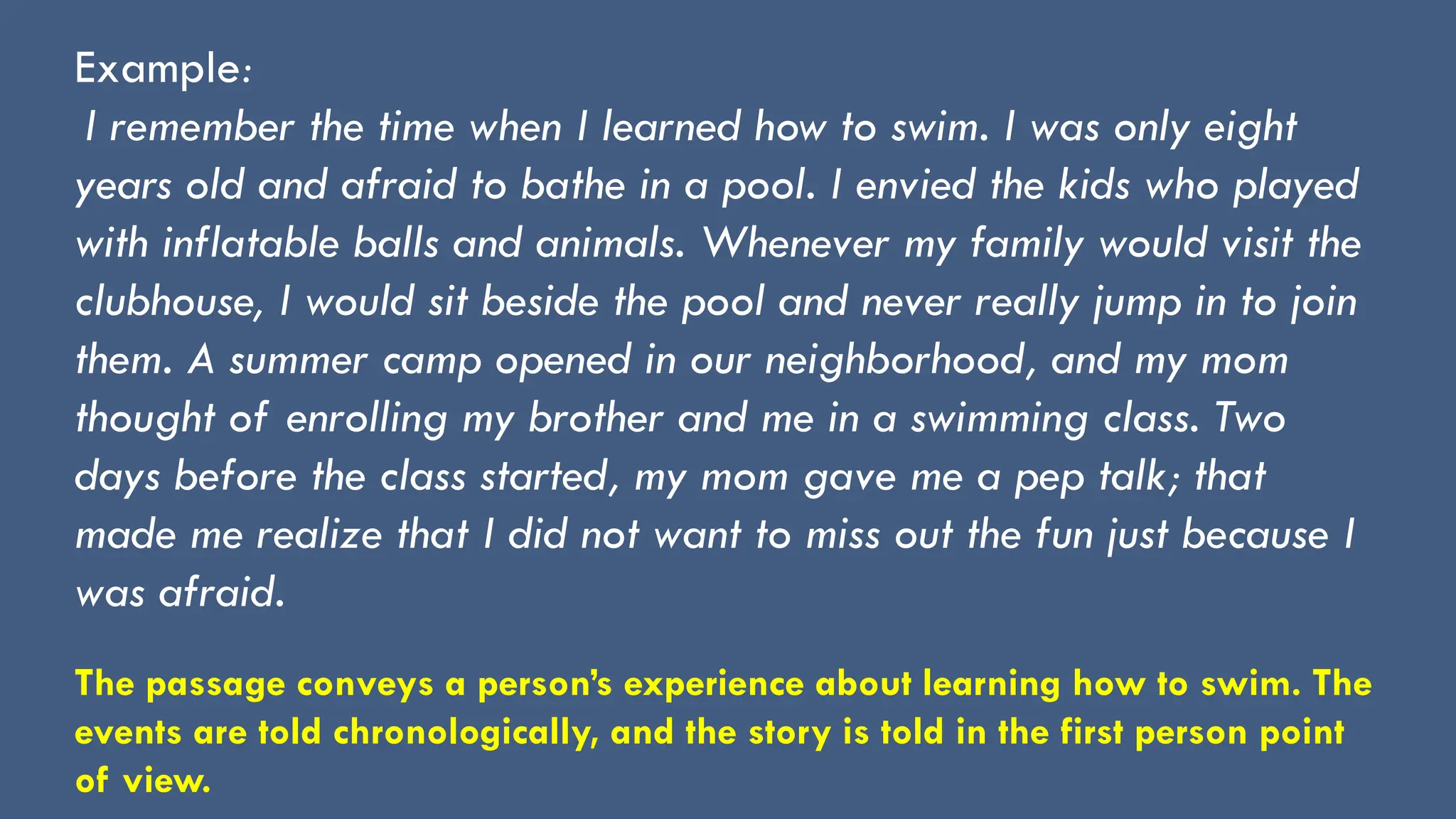Example:
I remember the time when I learned how to swim. I was only eight
years old and afraid to bathe in a pool. I envied the kids who played
with inflatable balls and animals. Whenever my family would visit the
clubhouse, I would sit beside the pool and never really jump in to join
them. A summer camp opened in our neighborhood, and my mom
thought of enrolling my brother and me in a swimming class. Two
days before the class started, my mom gave me a pep talk; that
made me realize that I did not want to miss out the fun just because I
was afraid.
The passage conveys a person’s experience about learning how to swim. The
events are told chronologically, and the story is told in the first person point
of view.
 