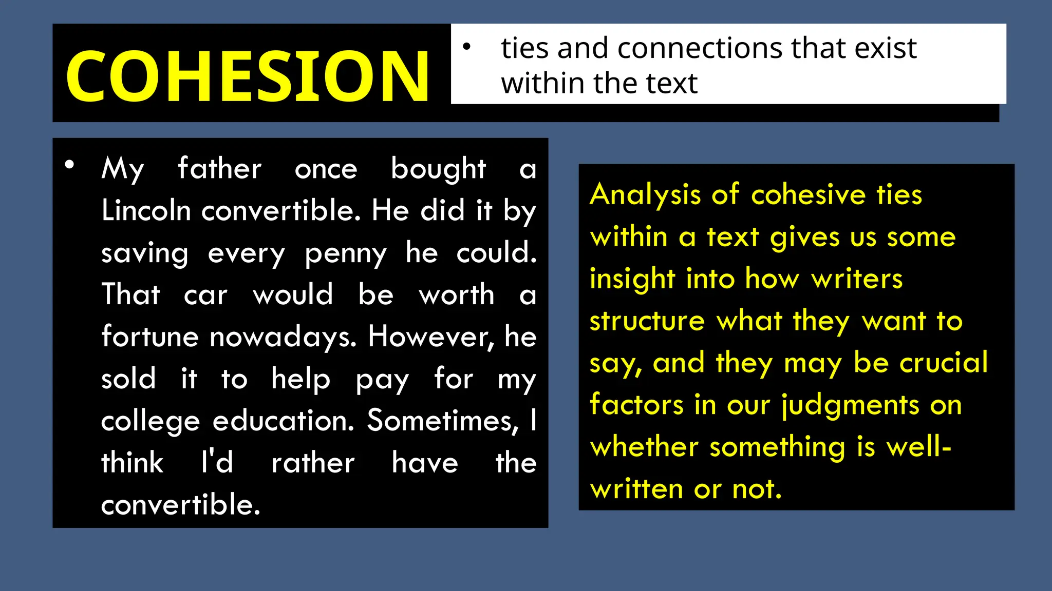 COHESION
• My father once bought a
Lincoln convertible. He did it by
saving every penny he could.
That car would be worth a
fortune nowadays. However, he
sold it to help pay for my
college education. Sometimes, I
think I'd rather have the
convertible.
Analysis of cohesive ties
within a text gives us some
insight into how writers
structure what they want to
say, and they may be crucial
factors in our judgments on
whether something is well-
written or not.
• ties and connections that exist
within the text
 