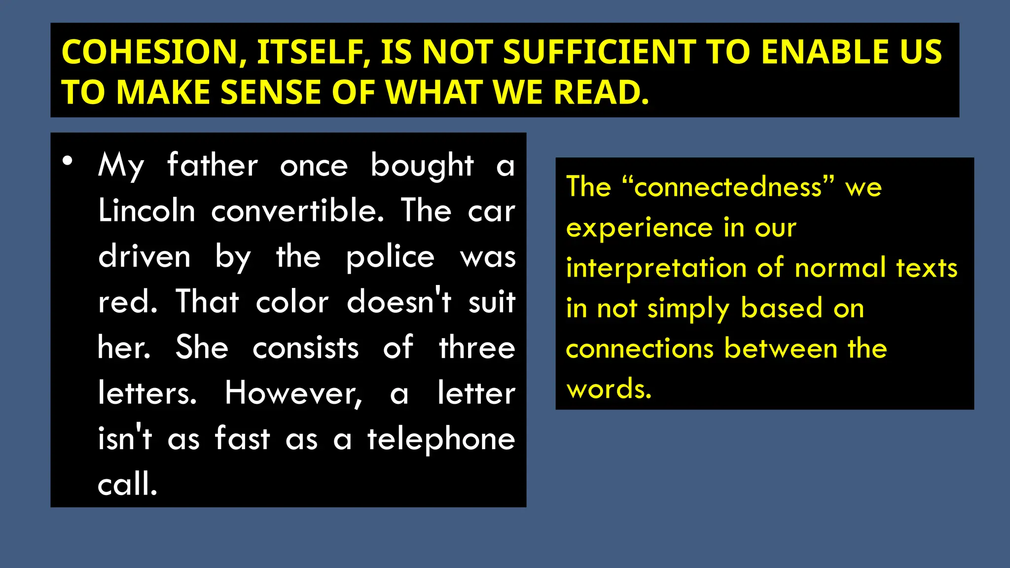 COHESION, ITSELF, IS NOT SUFFICIENT TO ENABLE US
TO MAKE SENSE OF WHAT WE READ.
• My father once bought a
Lincoln convertible. The car
driven by the police was
red. That color doesn't suit
her. She consists of three
letters. However, a letter
isn't as fast as a telephone
call.
The “connectedness” we
experience in our
interpretation of normal texts
in not simply based on
connections between the
words.
 