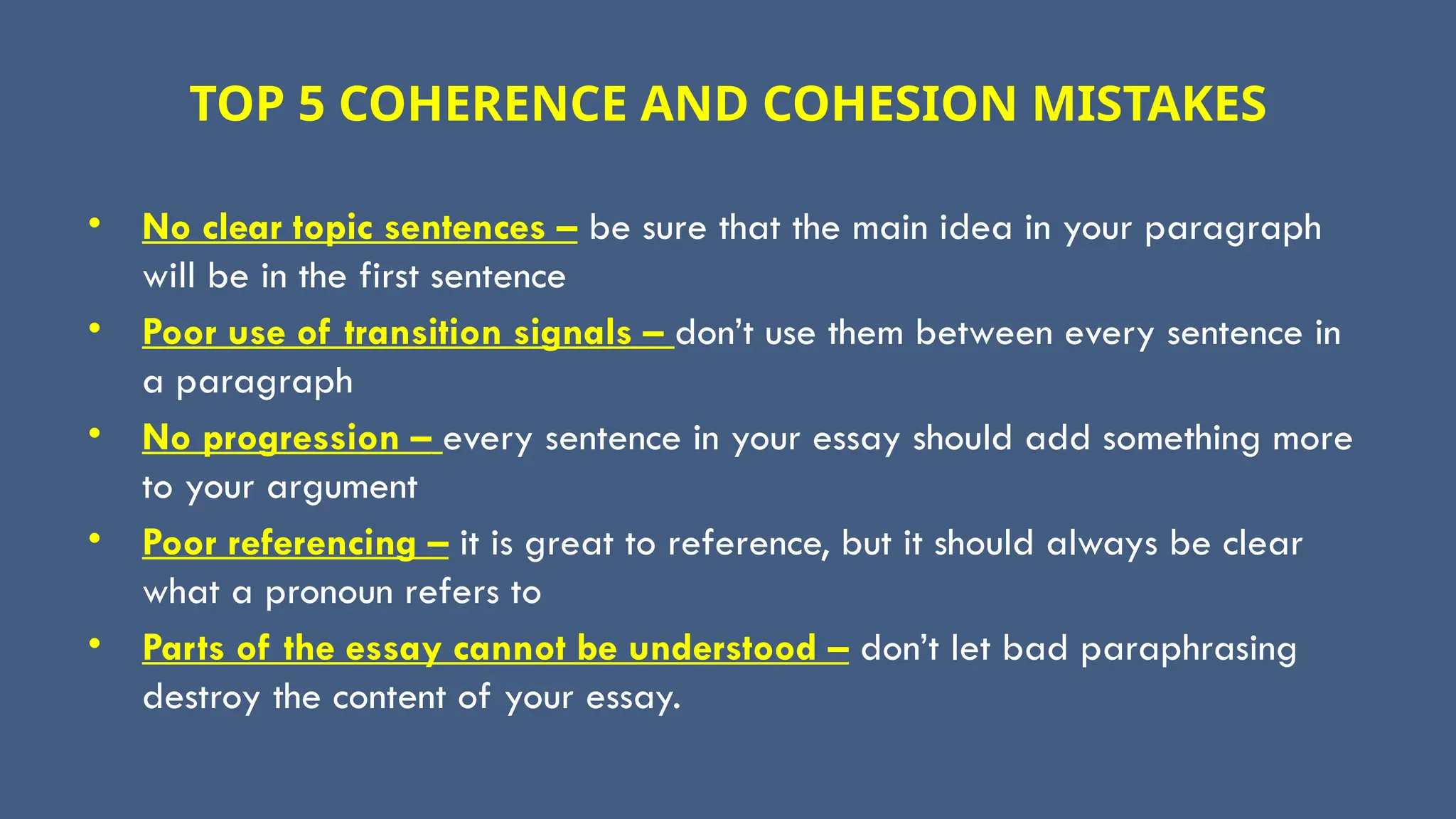 TOP 5 COHERENCE AND COHESION MISTAKES
• No clear topic sentences – be sure that the main idea in your paragraph
will be in the first sentence
• Poor use of transition signals – don’t use them between every sentence in
a paragraph
• No progression – every sentence in your essay should add something more
to your argument
• Poor referencing – it is great to reference, but it should always be clear
what a pronoun refers to
• Parts of the essay cannot be understood – don’t let bad paraphrasing
destroy the content of your essay.
 