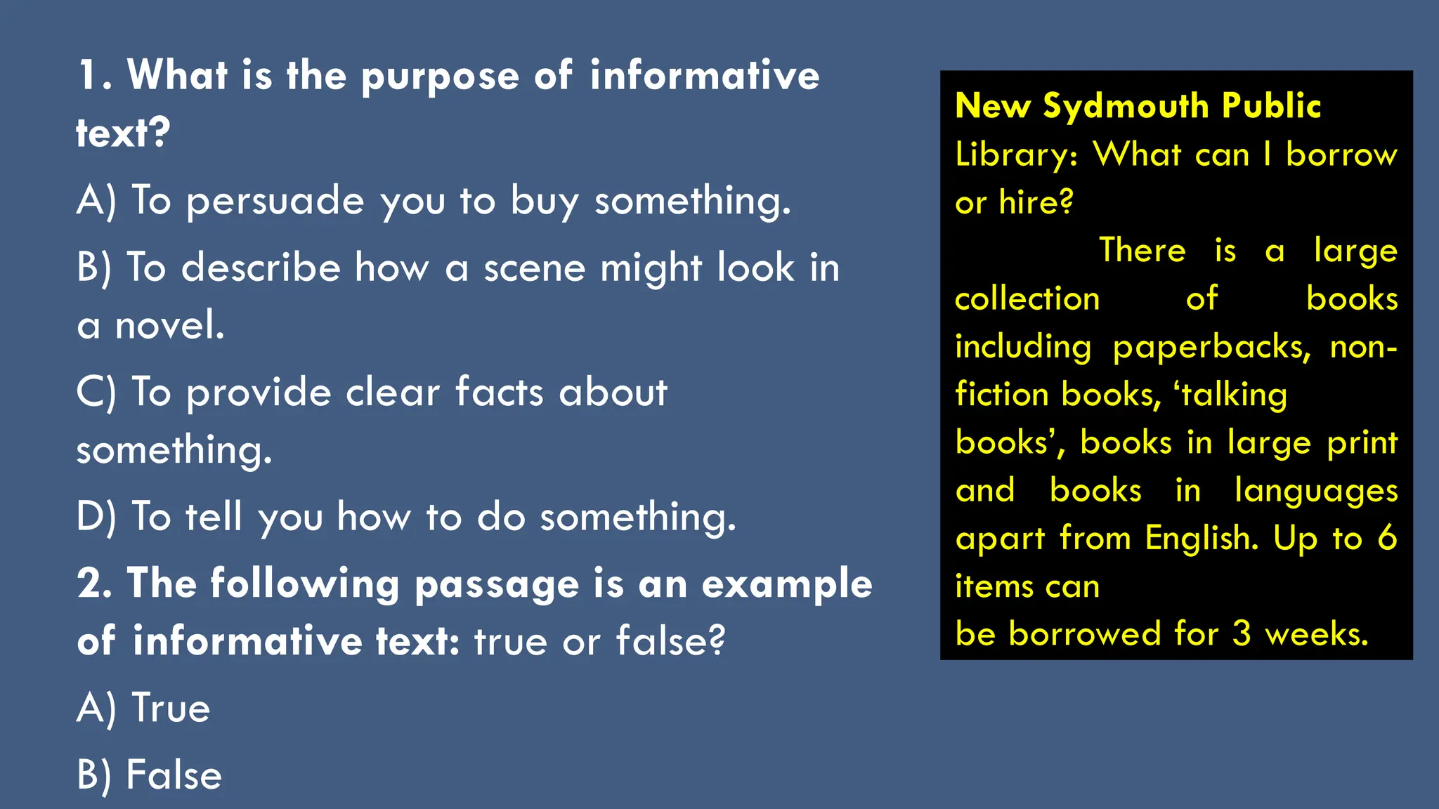 1. What is the purpose of informative
text?
A) To persuade you to buy something.
B) To describe how a scene might look in
a novel.
C) To provide clear facts about
something.
D) To tell you how to do something.
2. The following passage is an example
of informative text: true or false?
A) True
B) False
New Sydmouth Public
Library: What can I borrow
or hire?
There is a large
collection of books
including paperbacks, non-
fiction books, ‘talking
books’, books in large print
and books in languages
apart from English. Up to 6
items can
be borrowed for 3 weeks.
 