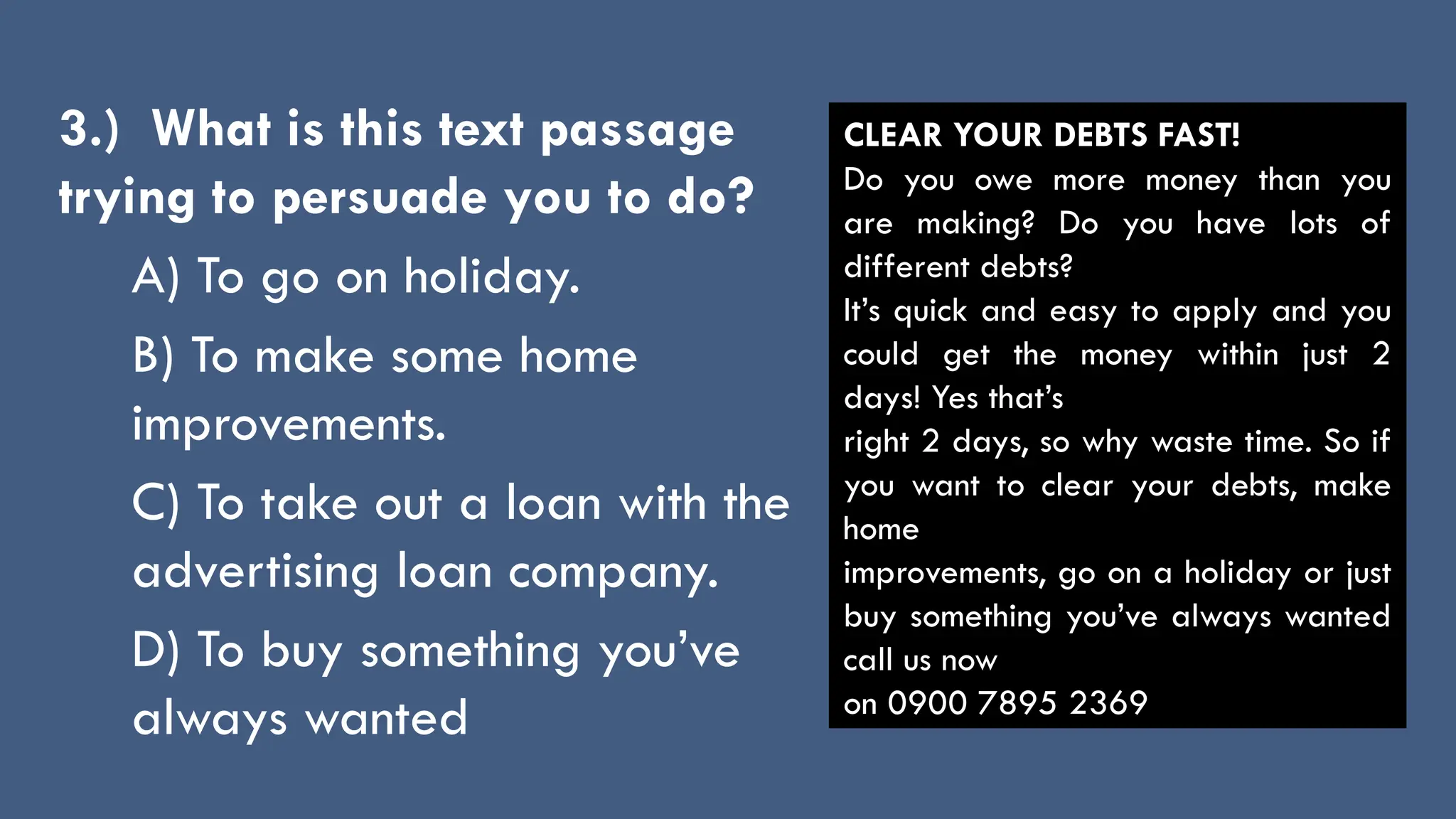 3.) What is this text passage
trying to persuade you to do?
A) To go on holiday.
B) To make some home
improvements.
C) To take out a loan with the
advertising loan company.
D) To buy something you’ve
always wanted
CLEAR YOUR DEBTS FAST!
Do you owe more money than you
are making? Do you have lots of
different debts?
It’s quick and easy to apply and you
could get the money within just 2
days! Yes that’s
right 2 days, so why waste time. So if
you want to clear your debts, make
home
improvements, go on a holiday or just
buy something you’ve always wanted
call us now
on 0900 7895 2369
 