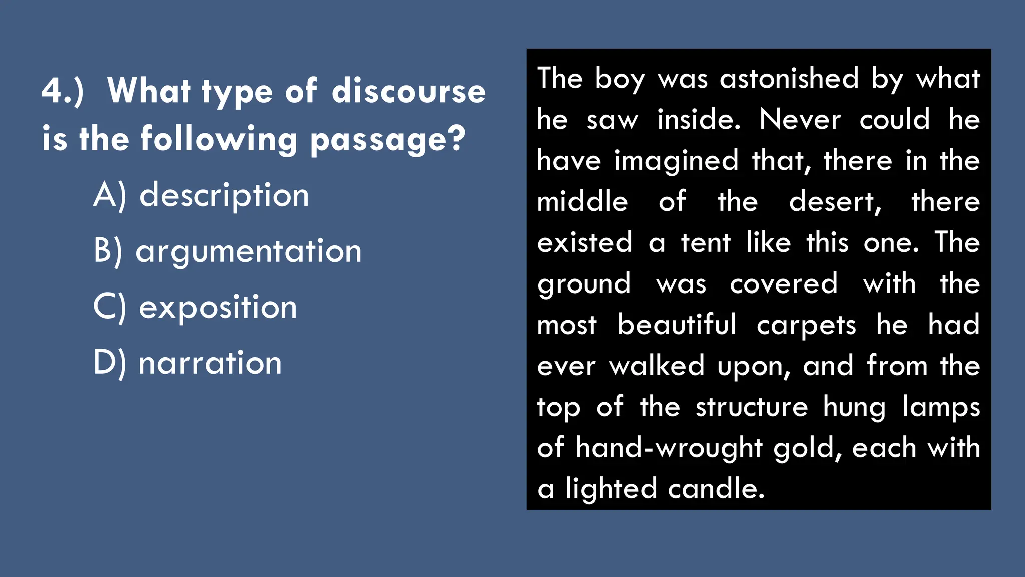 4.) What type of discourse
is the following passage?
A) description
B) argumentation
C) exposition
D) narration
The boy was astonished by what
he saw inside. Never could he
have imagined that, there in the
middle of the desert, there
existed a tent like this one. The
ground was covered with the
most beautiful carpets he had
ever walked upon, and from the
top of the structure hung lamps
of hand-wrought gold, each with
a lighted candle.
 
