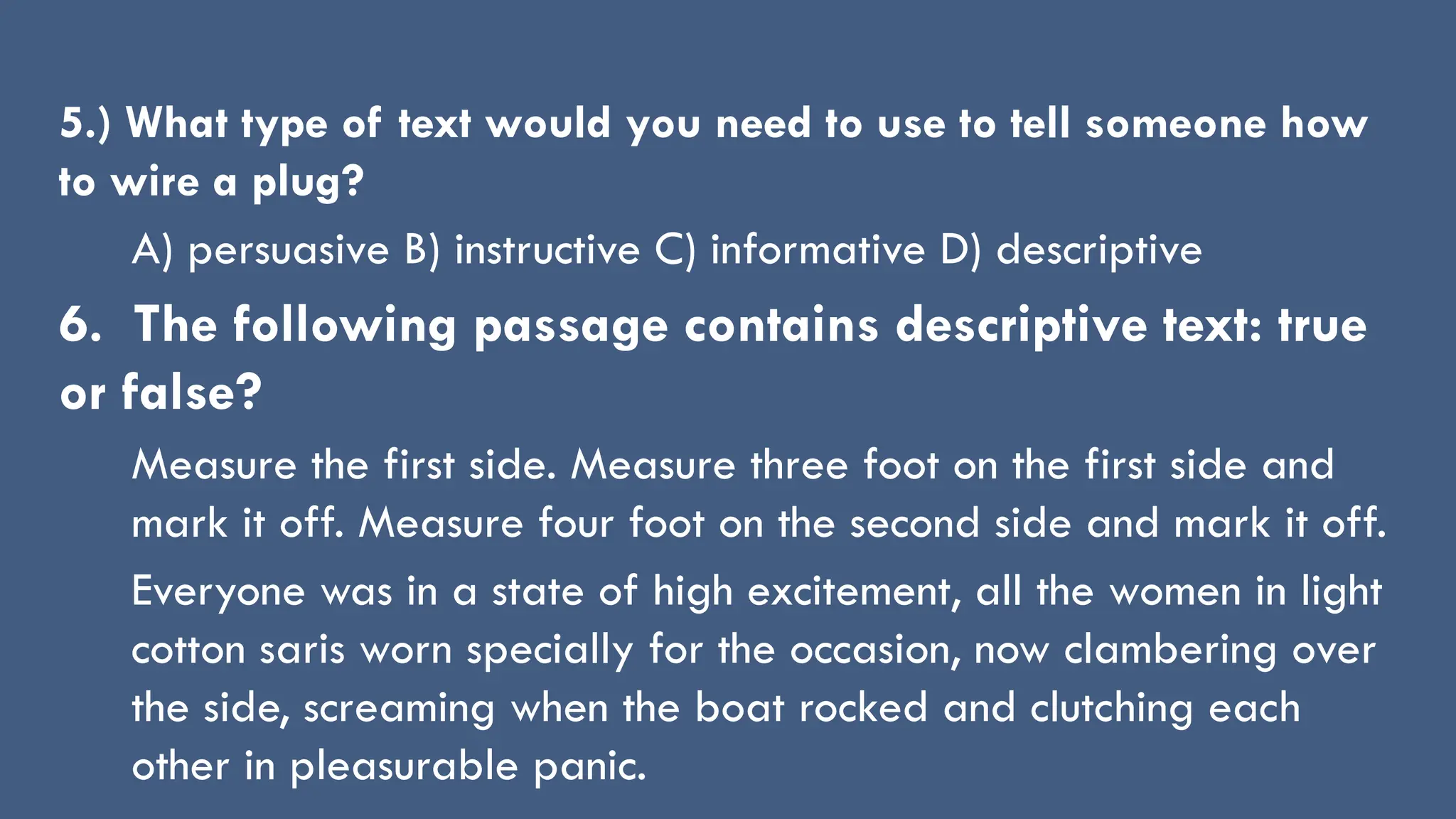 5.) What type of text would you need to use to tell someone how
to wire a plug?
A) persuasive B) instructive C) informative D) descriptive
6. The following passage contains descriptive text: true
or false?
Measure the first side. Measure three foot on the first side and
mark it off. Measure four foot on the second side and mark it off.
Everyone was in a state of high excitement, all the women in light
cotton saris worn specially for the occasion, now clambering over
the side, screaming when the boat rocked and clutching each
other in pleasurable panic.
 
