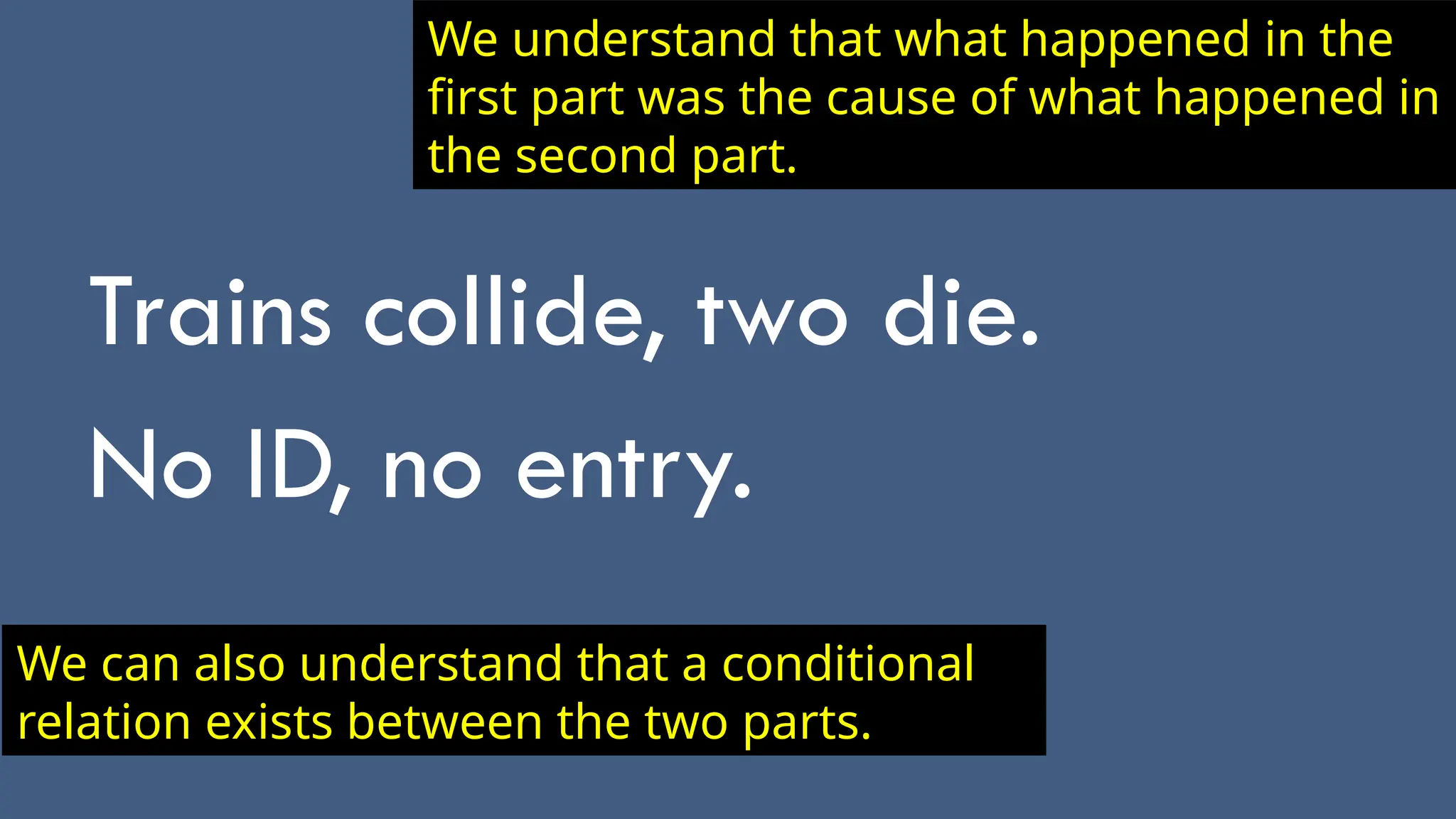 Trains collide, two die.
No ID, no entry.
We understand that what happened in the
first part was the cause of what happened in
the second part.
We can also understand that a conditional
relation exists between the two parts.
 