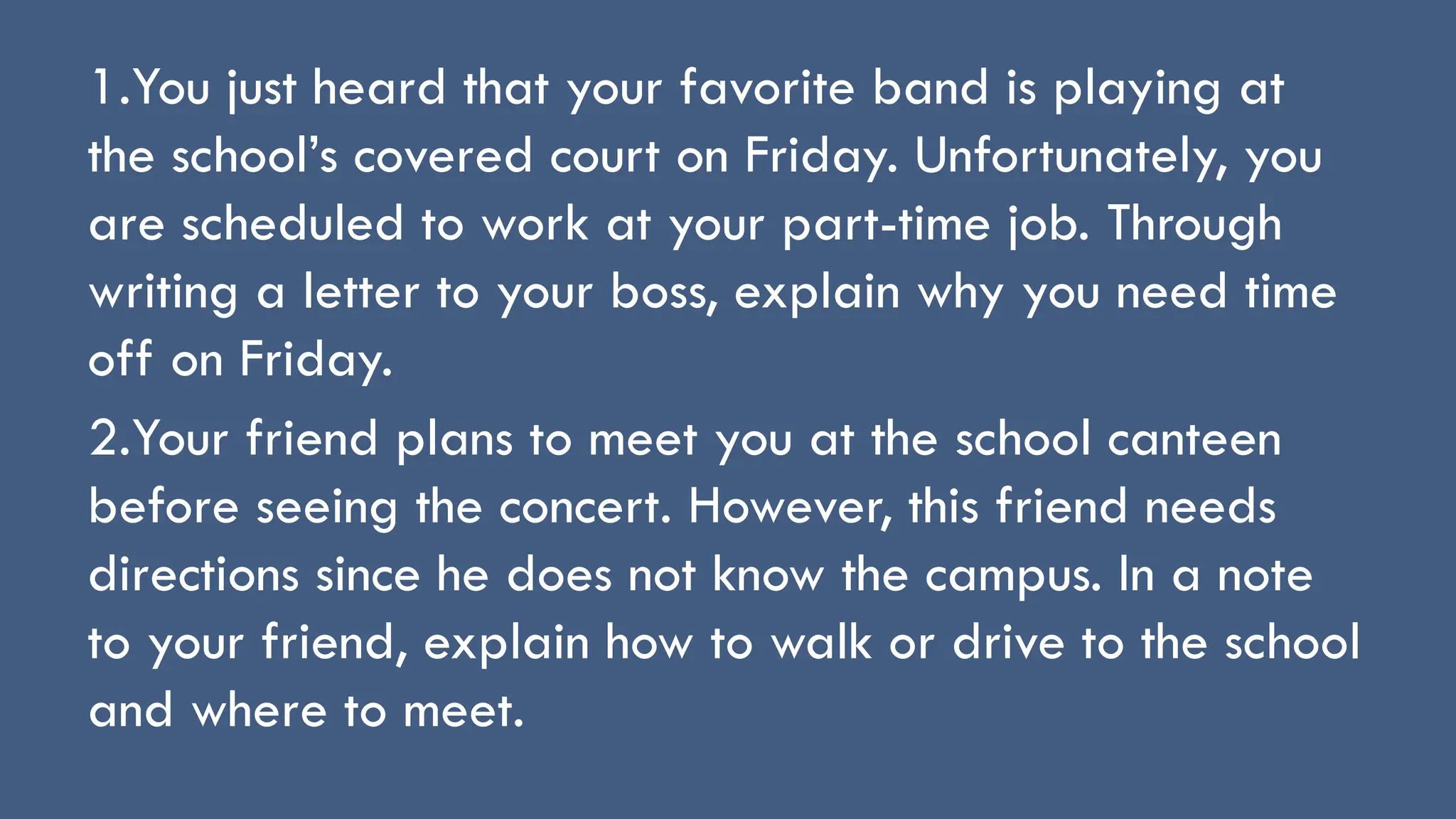 1.You just heard that your favorite band is playing at
the school’s covered court on Friday. Unfortunately, you
are scheduled to work at your part-time job. Through
writing a letter to your boss, explain why you need time
off on Friday.
2.Your friend plans to meet you at the school canteen
before seeing the concert. However, this friend needs
directions since he does not know the campus. In a note
to your friend, explain how to walk or drive to the school
and where to meet.
 