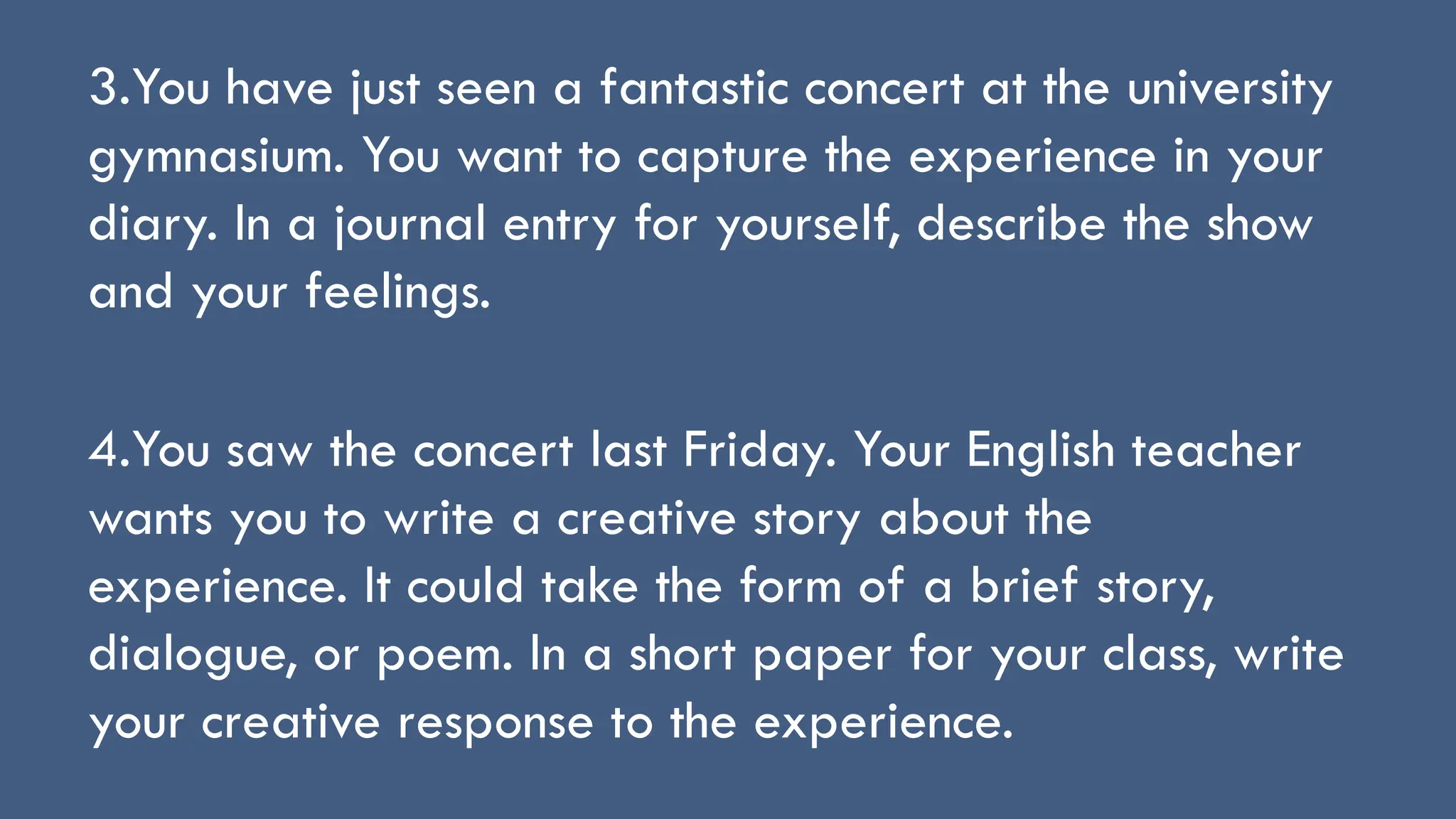 3.You have just seen a fantastic concert at the university
gymnasium. You want to capture the experience in your
diary. In a journal entry for yourself, describe the show
and your feelings.
4.You saw the concert last Friday. Your English teacher
wants you to write a creative story about the
experience. It could take the form of a brief story,
dialogue, or poem. In a short paper for your class, write
your creative response to the experience.
 