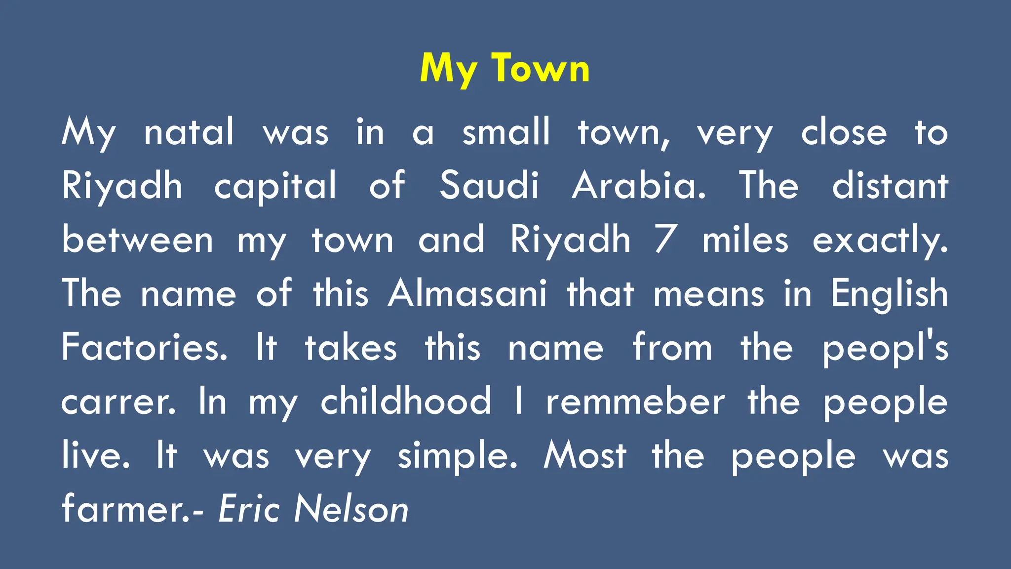 My Town
My natal was in a small town, very close to
Riyadh capital of Saudi Arabia. The distant
between my town and Riyadh 7 miles exactly.
The name of this Almasani that means in English
Factories. It takes this name from the peopl's
carrer. In my childhood I remmeber the people
live. It was very simple. Most the people was
farmer.- Eric Nelson
 