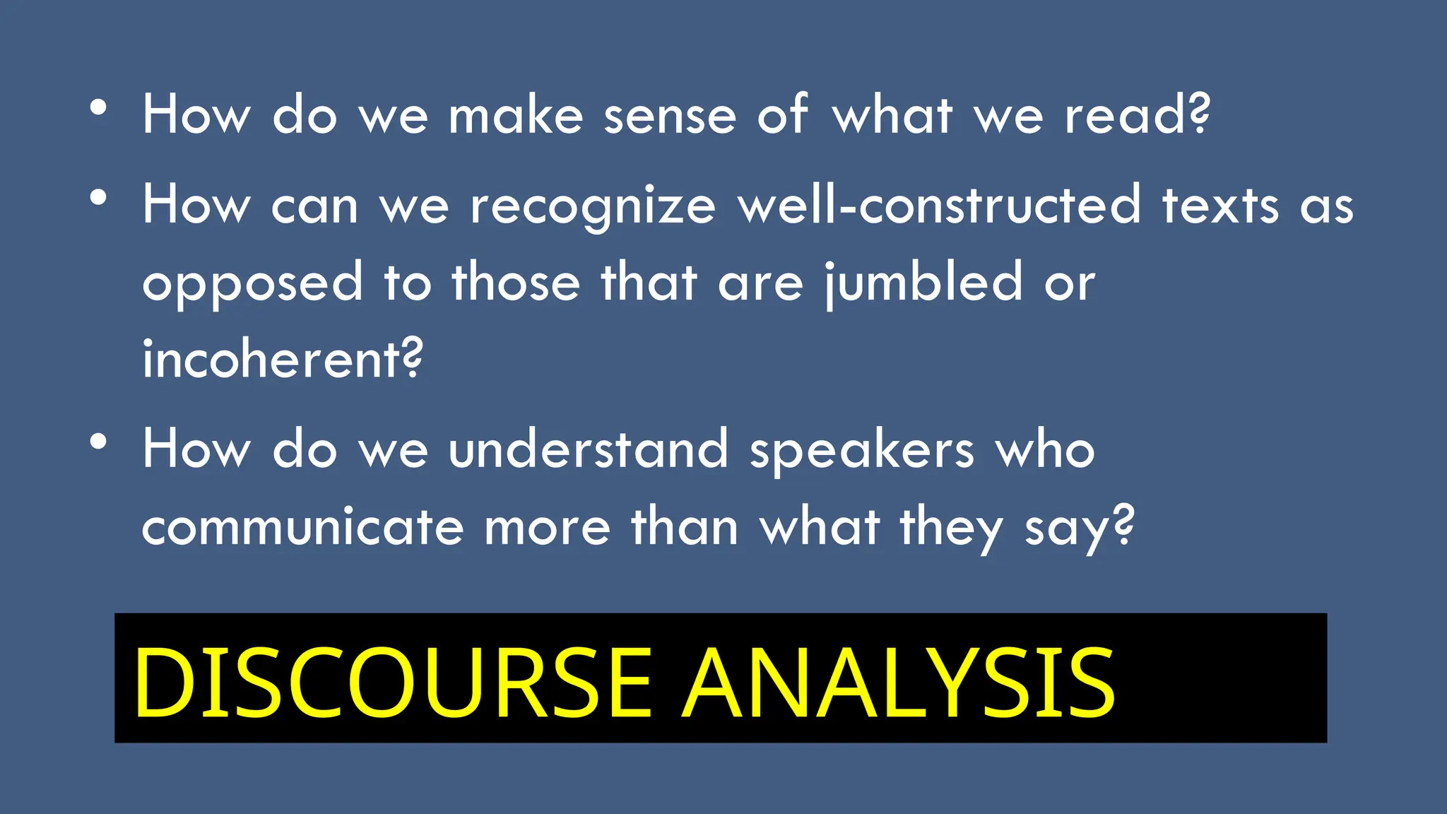 • How do we make sense of what we read?
• How can we recognize well-constructed texts as
opposed to those that are jumbled or
incoherent?
• How do we understand speakers who
communicate more than what they say?
DISCOURSE ANALYSIS
 