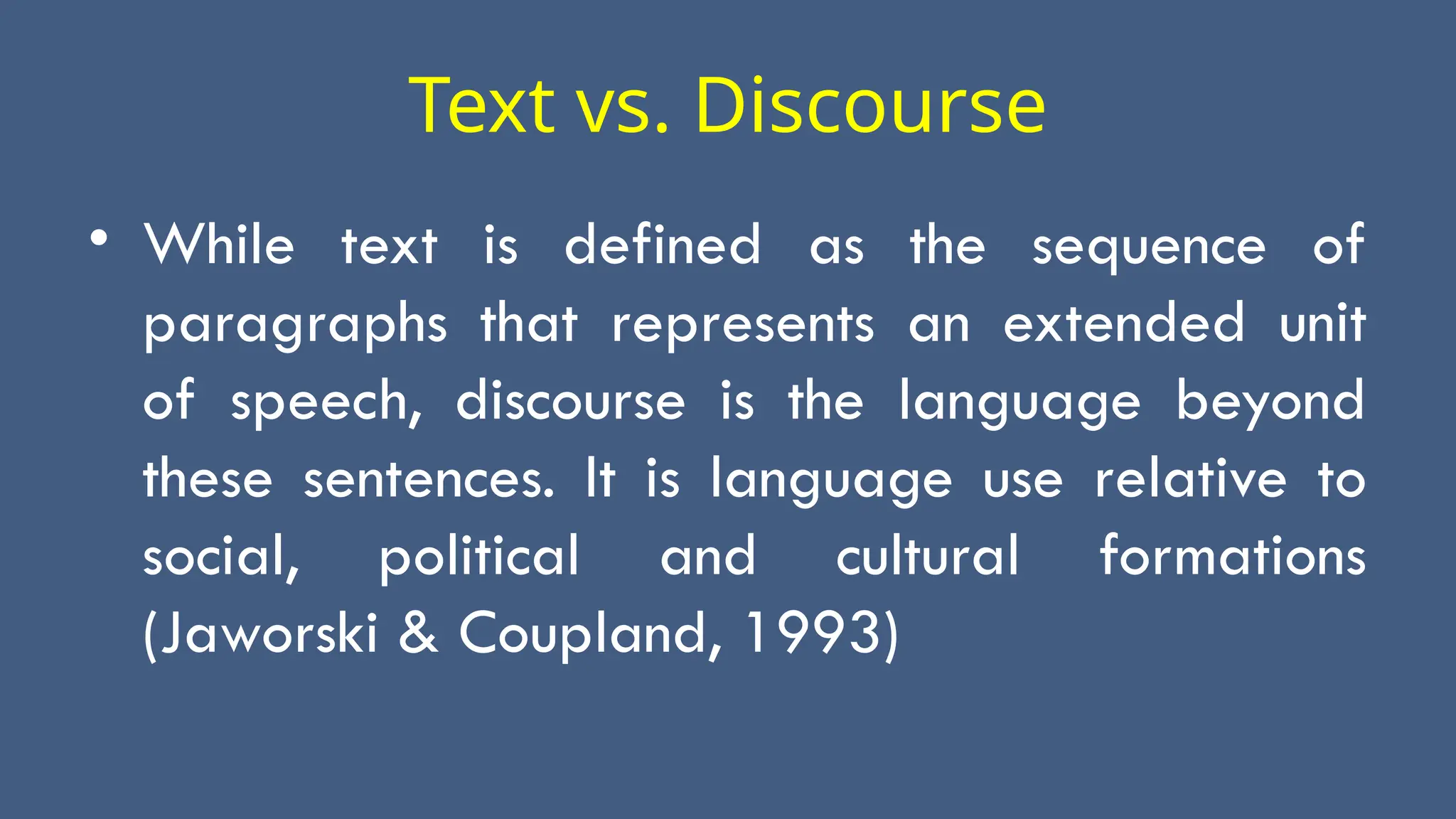Text vs. Discourse
• While text is defined as the sequence of
paragraphs that represents an extended unit
of speech, discourse is the language beyond
these sentences. It is language use relative to
social, political and cultural formations
(Jaworski & Coupland, 1993)
 