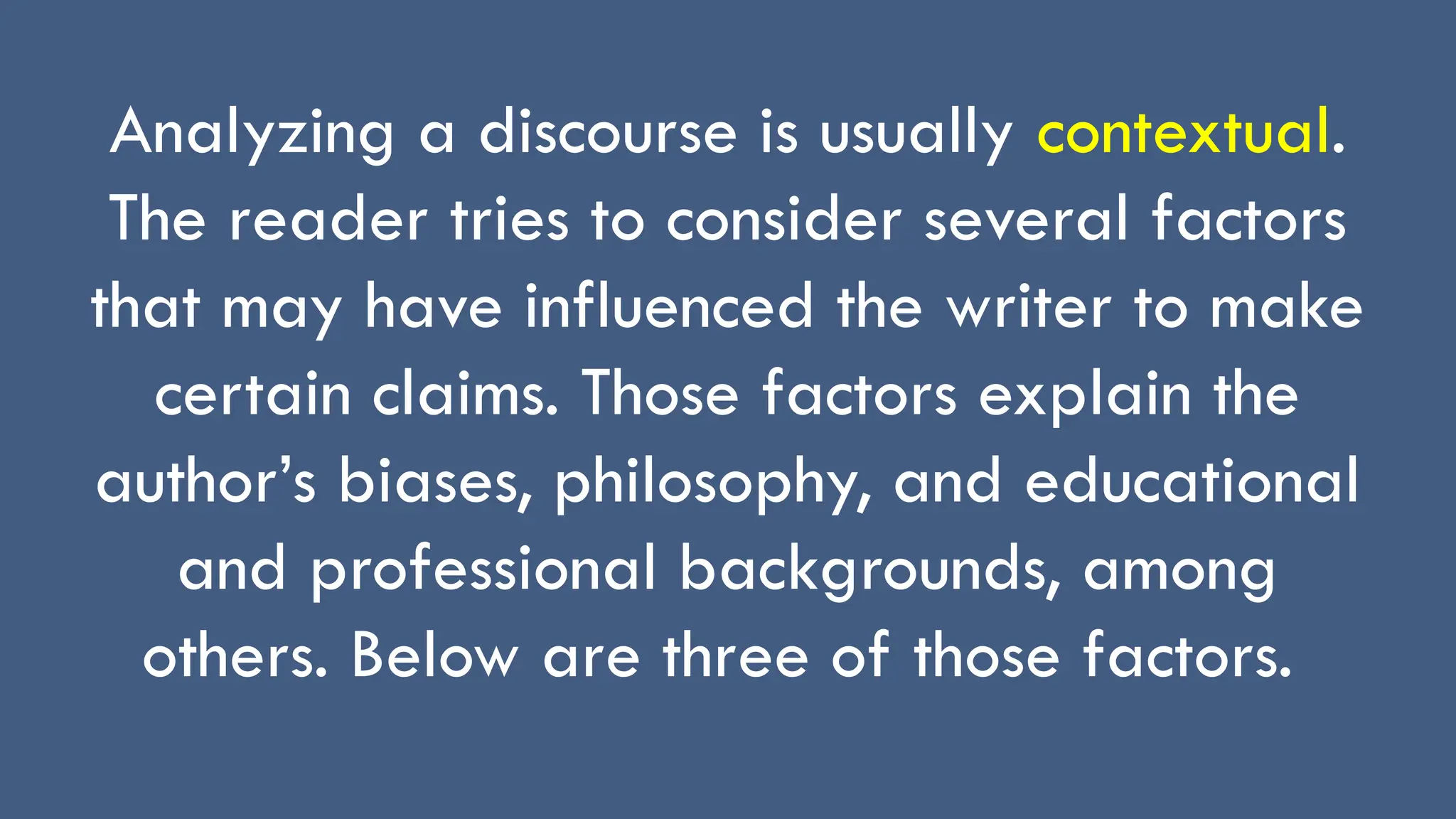 Analyzing a discourse is usually contextual.
The reader tries to consider several factors
that may have influenced the writer to make
certain claims. Those factors explain the
author’s biases, philosophy, and educational
and professional backgrounds, among
others. Below are three of those factors.
 