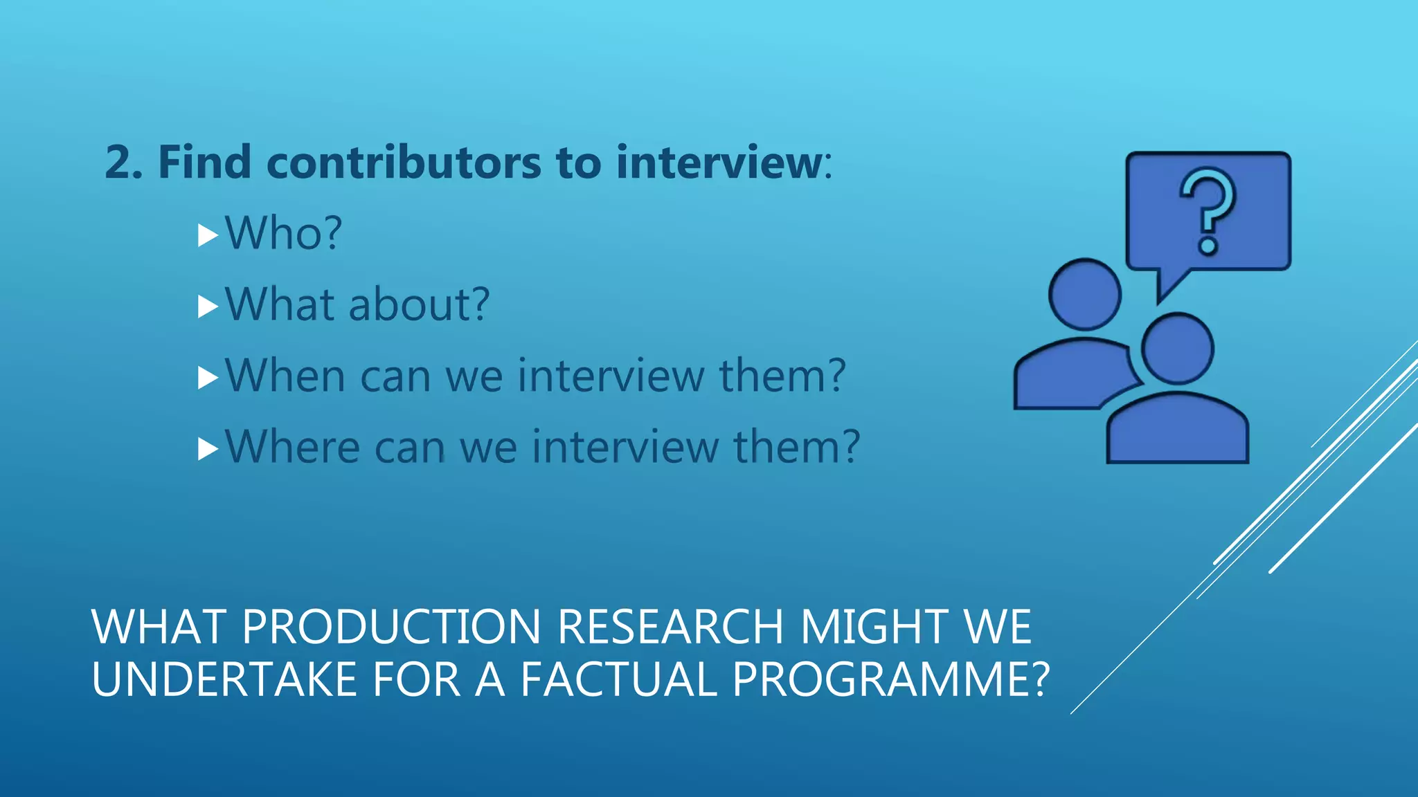 WHAT PRODUCTION RESEARCH MIGHT WE
UNDERTAKE FOR A FACTUAL PROGRAMME?
2. Find contributors to interview:
Who?
What about?
When can we interview them?
Where can we interview them?
 