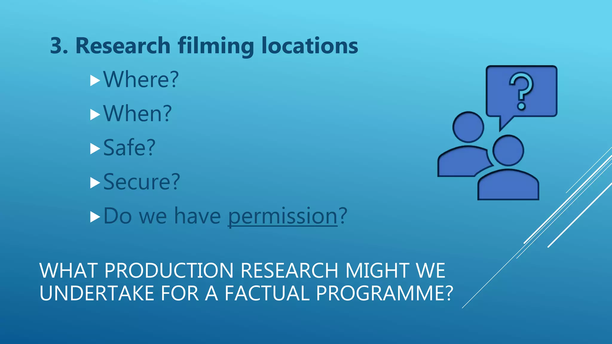 WHAT PRODUCTION RESEARCH MIGHT WE
UNDERTAKE FOR A FACTUAL PROGRAMME?
3. Research filming locations
Where?
When?
Safe?
Secure?
Do we have permission?
 