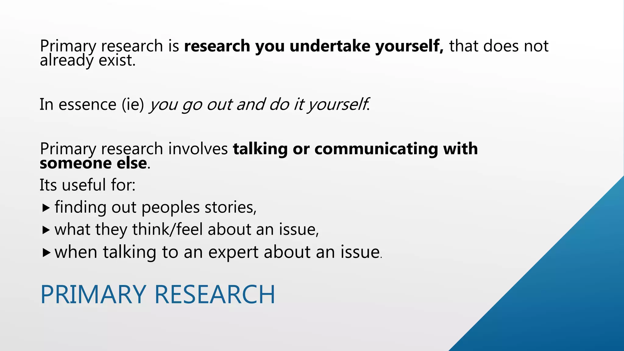 PRIMARY RESEARCH
Primary research is research you undertake yourself, that does not
already exist.
In essence (ie) you go out and do it yourself.
Primary research involves talking or communicating with
someone else.
Its useful for:
 finding out peoples stories,
 what they think/feel about an issue,
when talking to an expert about an issue.
 