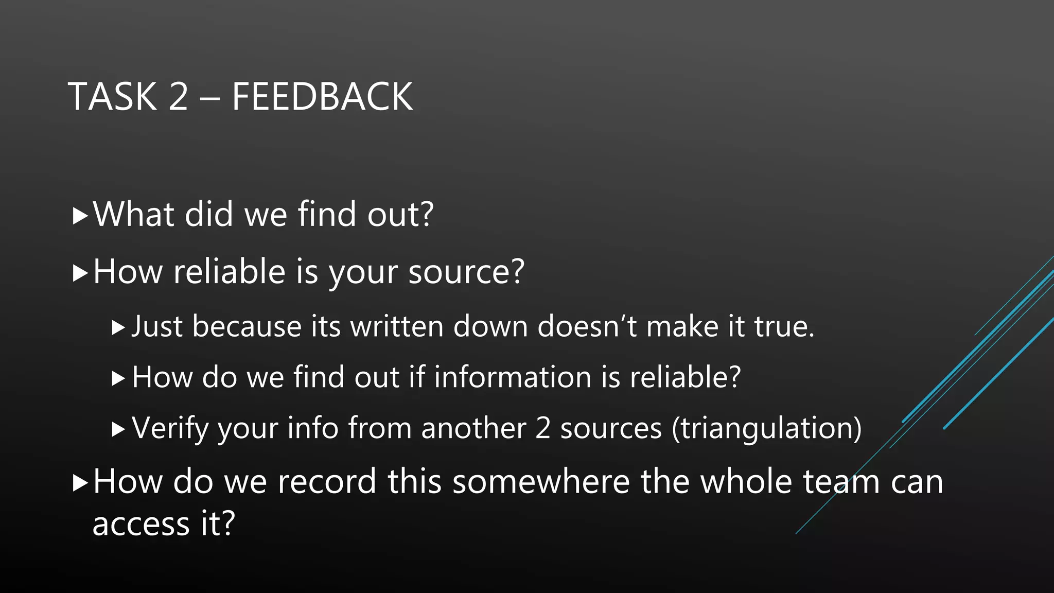 TASK 2 – FEEDBACK
What did we find out?
How reliable is your source?
Just because its written down doesn’t make it true.
How do we find out if information is reliable?
Verify your info from another 2 sources (triangulation)
How do we record this somewhere the whole team can
access it?
 