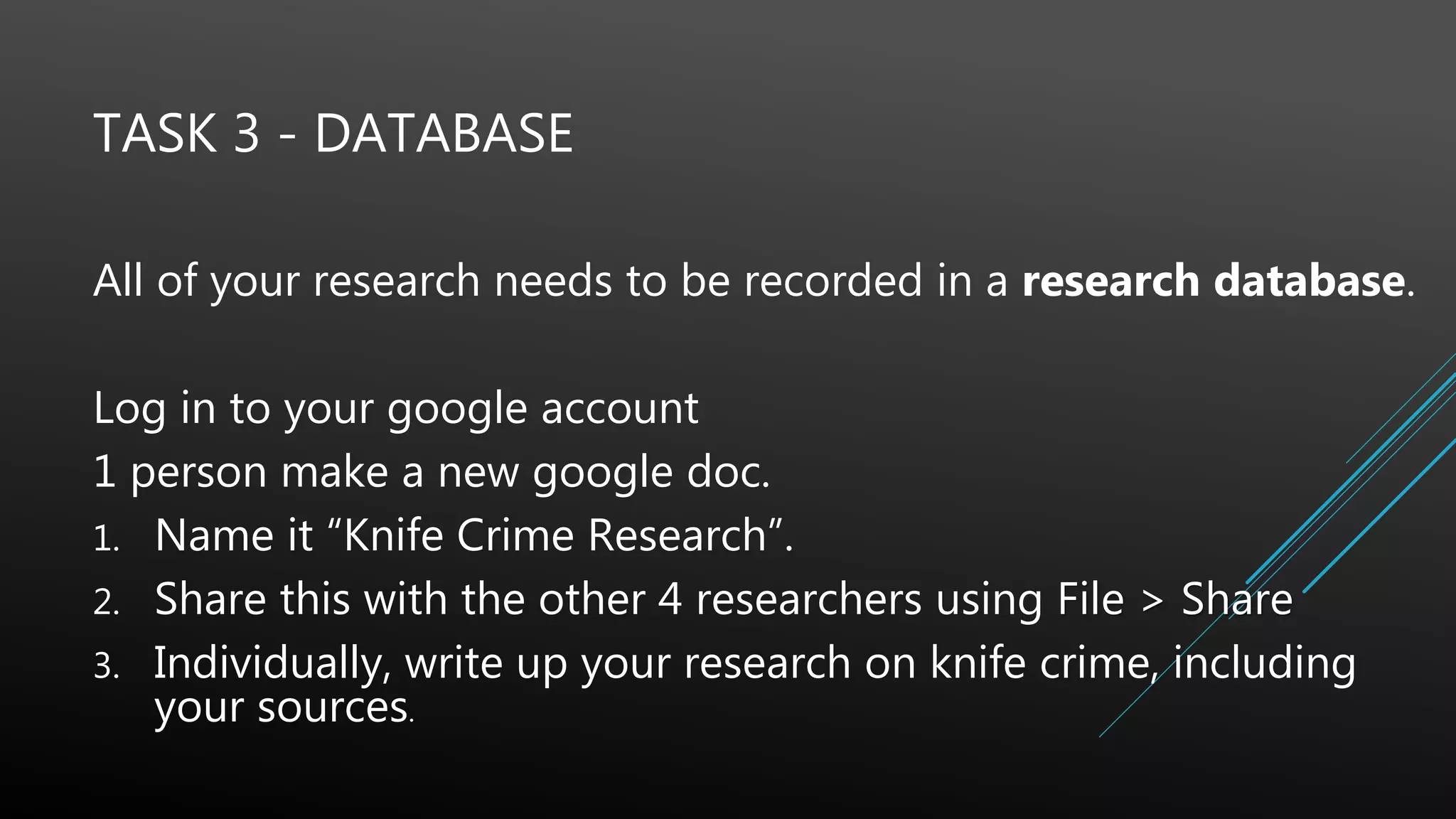 TASK 3 - DATABASE
All of your research needs to be recorded in a research database.
Log in to your google account
1 person make a new google doc.
1. Name it “Knife Crime Research”.
2. Share this with the other 4 researchers using File > Share
3. Individually, write up your research on knife crime, including
your sources.
 