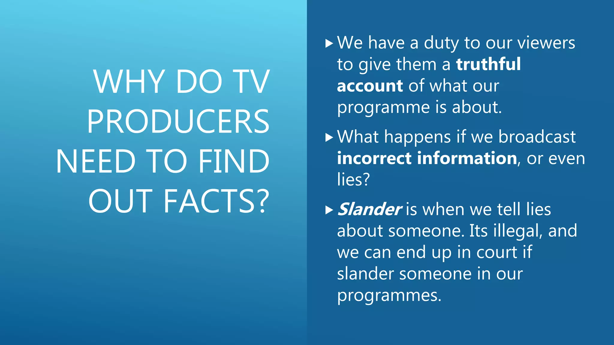 WHY DO TV
PRODUCERS
NEED TO FIND
OUT FACTS?
We have a duty to our viewers
to give them a truthful
account of what our
programme is about.
What happens if we broadcast
incorrect information, or even
lies?
Slander is when we tell lies
about someone. Its illegal, and
we can end up in court if
slander someone in our
programmes.
 