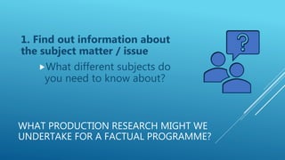 WHAT PRODUCTION RESEARCH MIGHT WE
UNDERTAKE FOR A FACTUAL PROGRAMME?
1. Find out information about
the subject matter / issue
What different subjects do
you need to know about?
 