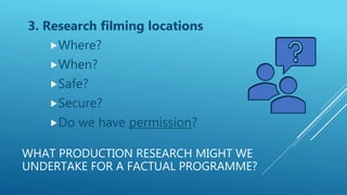 WHAT PRODUCTION RESEARCH MIGHT WE
UNDERTAKE FOR A FACTUAL PROGRAMME?
3. Research filming locations
Where?
When?
Safe?
Secure?
Do we have permission?
 