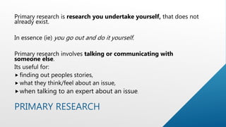 PRIMARY RESEARCH
Primary research is research you undertake yourself, that does not
already exist.
In essence (ie) you go out and do it yourself.
Primary research involves talking or communicating with
someone else.
Its useful for:
 finding out peoples stories,
 what they think/feel about an issue,
when talking to an expert about an issue.
 