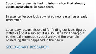 SECONDARY RESEARCH
Secondary research is finding information that already
exists somewhere, in some form.
In essence (ie) you look at what someone else has already
researched.
Secondary research is useful for finding out facts, figures,
statistics about a subject. It is also useful for finding out
contextual information about an event (for example
something that’s happened in the news).
 