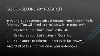 TASK 1 – SECONDARY RESEARCH
In your groups conduct subject research into knife crime in
Coventry. You will need to produce written notes with:
1. Key facts about knife crime in the UK
2. Key facts about knife crime in Coventry
3. Your source of information for each fact (www.)
Record all of this information in your notebooks
 