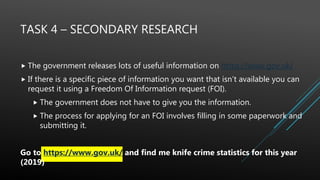 TASK 4 – SECONDARY RESEARCH
 The government releases lots of useful information on https://www.gov.uk/
 If there is a specific piece of information you want that isn’t available you can
request it using a Freedom Of Information request (FOI).
 The government does not have to give you the information.
 The process for applying for an FOI involves filling in some paperwork and
submitting it.
Go to https://www.gov.uk/ and find me knife crime statistics for this year
(2019)
 