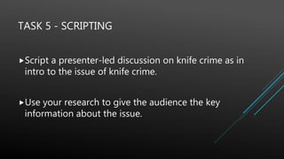 TASK 5 - SCRIPTING
Script a presenter-led discussion on knife crime as in
intro to the issue of knife crime.
Use your research to give the audience the key
information about the issue.
 