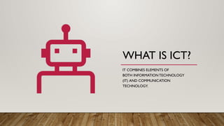 WHAT IS ICT?
IT COMBINES ELEMENTS OF
BOTH INFORMATIONTECHNOLOGY
(IT) AND COMMUNICATION
TECHNOLOGY.
 