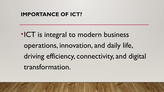 IMPORTANCE OF ICT?
•ICT is integral to modern business
operations, innovation, and daily life,
driving efficiency, connectivity, and digital
transformation.
 