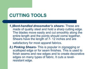 CUTTING TOOLS
1.)Bent-handled dressmaker’s shears- These are
made of quality steel and hold a sharp cutting edge.
The blades move easily and cut smoothly along the
entire length and the points should come together.
Shears have the length of 7- 12 inches and are
satisfactory for most apparel fabrics.
2.) Pinking Shears- This is popular in zigzagging or
scalloped edge or for seam finishes. This is used to
finish seams and raw edges and to create decorative
edges on many types of fabric. It cuts a ravel-
resistant edge.
 
