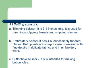 3.) Cutting scissors:
a. Trimming scissor -It is 3-4 inches long. It is used for
trimmings, clipping threads and snipping slashes.
b. Embroidery scissor-It has 4-5 inches finely tapered
blades. Both points are sharp for use in working with
fine details in delicate fabrics and in embroidery
work.
c. Buttonhole scissor -This is intended for making
buttonholes.
 