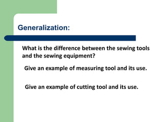 Generalization:
What is the difference between the sewing tools
and the sewing equipment?
Give an example of cutting tool and its use.
Give an example of measuring tool and its use.
 