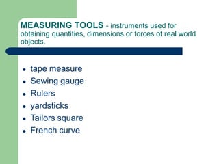 MEASURING TOOLS - instruments used for
obtaining quantities, dimensions or forces of real world
objects.
● tape measure
● Sewing gauge
● Rulers
● yardsticks
● Tailors square
● French curve
 