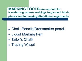 MARKING TOOLS-are required for
transferring pattern markings to garment fabric
pieces and for making alterations on garments.
● Chalk Pencils/Dressmaker pencil
● Liquid Marking Pen
● Tailor’s Chalk
● Tracing Wheel
 