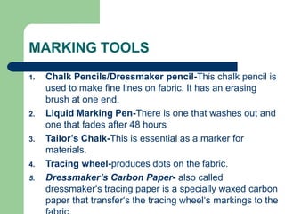 MARKING TOOLS
1. Chalk Pencils/Dressmaker pencil-This chalk pencil is
used to make fine lines on fabric. It has an erasing
brush at one end.
2. Liquid Marking Pen-There is one that washes out and
one that fades after 48 hours
3. Tailor’s Chalk-This is essential as a marker for
materials.
4. Tracing wheel-produces dots on the fabric.
5. Dressmaker’s Carbon Paper- also called
dressmaker‘s tracing paper is a specially waxed carbon
paper that transfer‘s the tracing wheel‘s markings to the
 