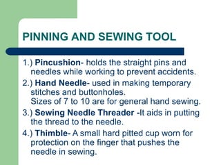 PINNING AND SEWING TOOL
1.) Pincushion- holds the straight pins and
needles while working to prevent accidents.
2.) Hand Needle- used in making temporary
stitches and buttonholes.
Sizes of 7 to 10 are for general hand sewing.
3.) Sewing Needle Threader -It aids in putting
the thread to the needle.
4.) Thimble- A small hard pitted cup worn for
protection on the finger that pushes the
needle in sewing.
 