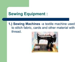 Sewing Equipment :
1.) Sewing Machines -a textile machine used
to stitch fabric, cards and other material with
thread.
 
