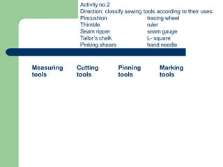Measuring
tools
Cutting
tools
Pinning
tools
Marking
tools
Activity no.2
Direction: classify sewing tools according to their uses:
Pincushion
Thimble
Seam ripper
Tailor’s chalk
Pinking shears
tracing wheel
ruler
seam gauge
L- square
hand needle
 