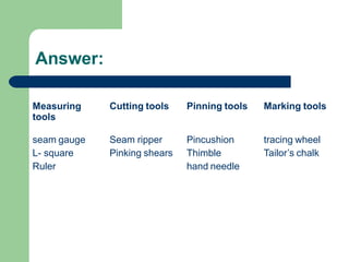 Answer:
Measuring
tools
Cutting tools Pinning tools Marking tools
seam gauge
L- square
Ruler
Seam ripper
Pinking shears
Pincushion
Thimble
hand needle
tracing wheel
Tailor’s chalk
 