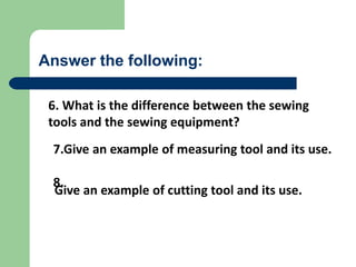 Answer the following:
6. What is the difference between the sewing
tools and the sewing equipment?
Give an example of cutting tool and its use.
7.Give an example of measuring tool and its use.
8.
 