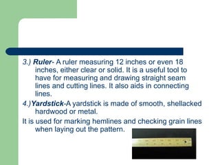 3.) Ruler- A ruler measuring 12 inches or even 18
inches, either clear or solid. It is a useful tool to
have for measuring and drawing straight seam
lines and cutting lines. It also aids in connecting
lines.
4.)Yardstick-A yardstick is made of smooth, shellacked
hardwood or metal.
It is used for marking hemlines and checking grain lines
when laying out the pattern.
 