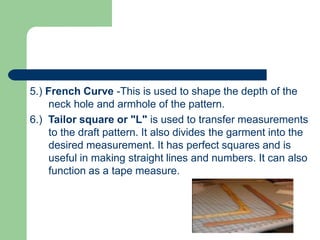 5.) French Curve -This is used to shape the depth of the
neck hole and armhole of the pattern.
6.) Tailor square or "L" is used to transfer measurements
to the draft pattern. It also divides the garment into the
desired measurement. It has perfect squares and is
useful in making straight lines and numbers. It can also
function as a tape measure.
 