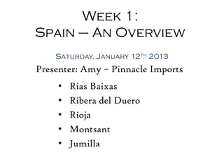 Week 1:
Spain – An Overview
    Saturday, January 12th 2013
Presenter: Amy – Pinnacle Imports
     •   Rias Baixas
     •   Ribera del Duero
     •   Rioja
     •   Montsant
     •   Jumilla
 